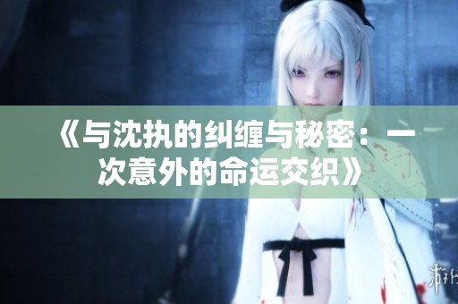 《与沈执的纠缠与秘密：一次意外的命运交织》