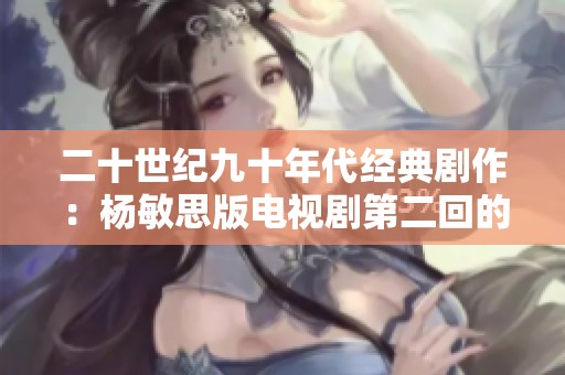 二十世纪九十年代经典剧作：杨敏思版电视剧第二回的精彩回顾
