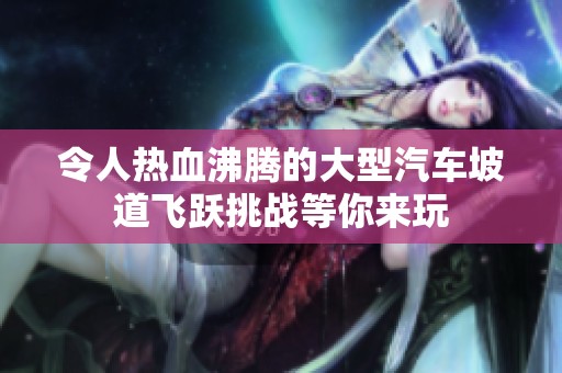 令人热血沸腾的大型汽车坡道飞跃挑战等你来玩