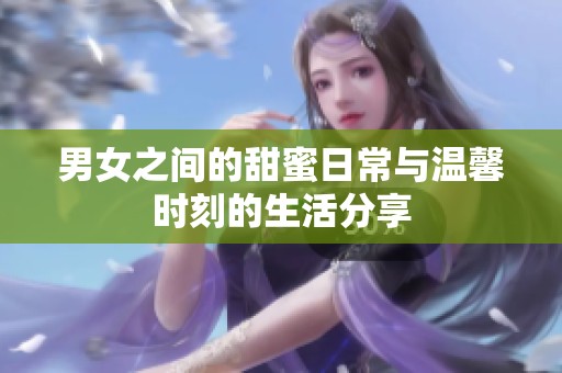 男女之间的甜蜜日常与温馨时刻的生活分享