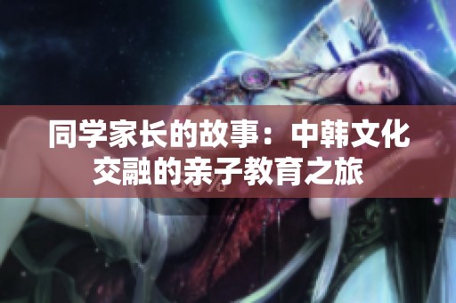 同学家长的故事：中韩文化交融的亲子教育之旅
