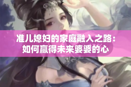 准儿媳妇的家庭融入之路：如何赢得未来婆婆的心