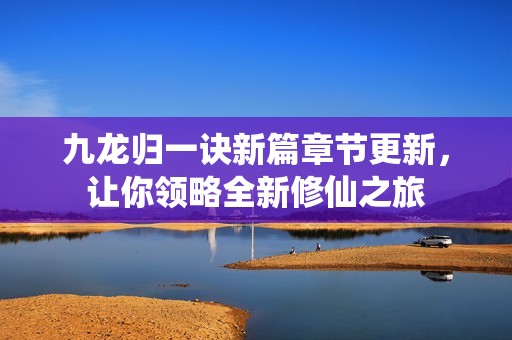九龙归一诀新篇章节更新，让你领略全新修仙之旅