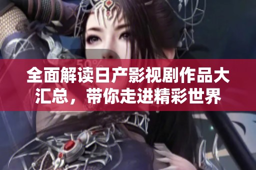 全面解读日产影视剧作品大汇总，带你走进精彩世界