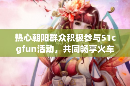 热心朝阳群众积极参与51cgfun活动，共同畅享火车乐趣