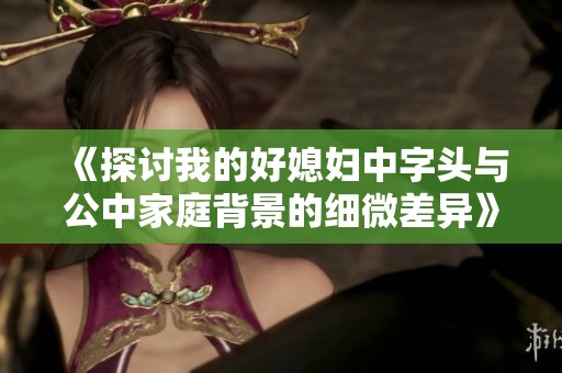《探讨我的好媳妇中字头与公中家庭背景的细微差异》