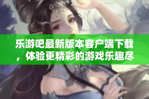 乐游吧最新版本客户端下载，体验更精彩的游戏乐趣尽在v7.98.6