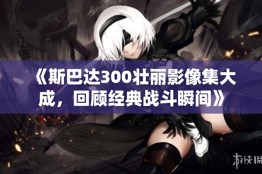 《斯巴达300壮丽影像集大成，回顾经典战斗瞬间》