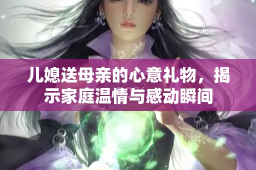 儿媳送母亲的心意礼物，揭示家庭温情与感动瞬间