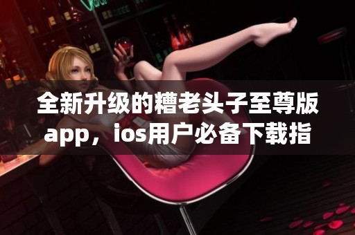 全新升级的糟老头子至尊版app，ios用户必备下载指南