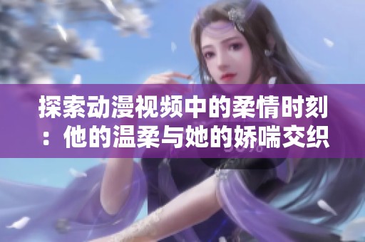 探索动漫视频中的柔情时刻：他的温柔与她的娇喘交织游戏