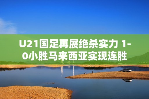 U21国足再展绝杀实力 1-0小胜马来西亚实现连胜