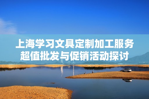 上海学习文具定制加工服务超值批发与促销活动探讨