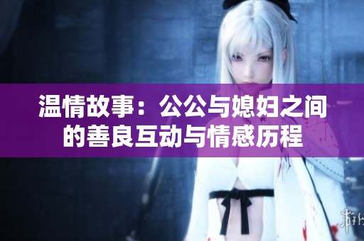 温情故事：公公与媳妇之间的善良互动与情感历程