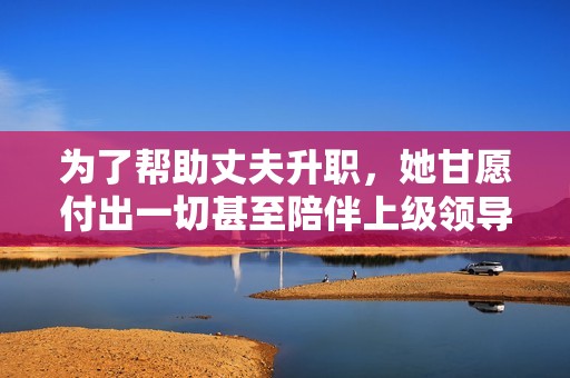 为了帮助丈夫升职，她甘愿付出一切甚至陪伴上级领导