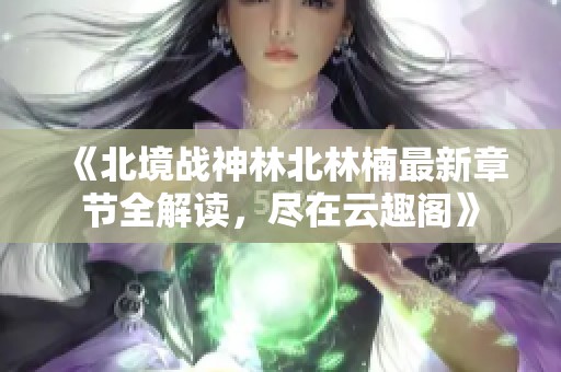 《北境战神林北林楠最新章节全解读，尽在云趣阁》
