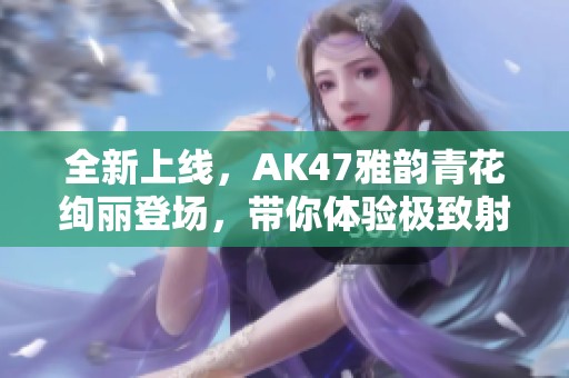 全新上线，AK47雅韵青花绚丽登场，带你体验极致射击快感！
