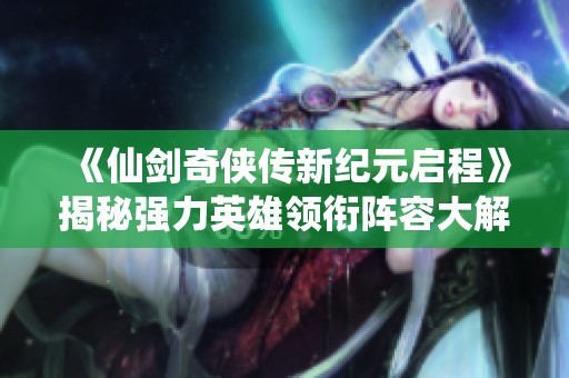 《仙剑奇侠传新纪元启程》揭秘强力英雄领衔阵容大解析