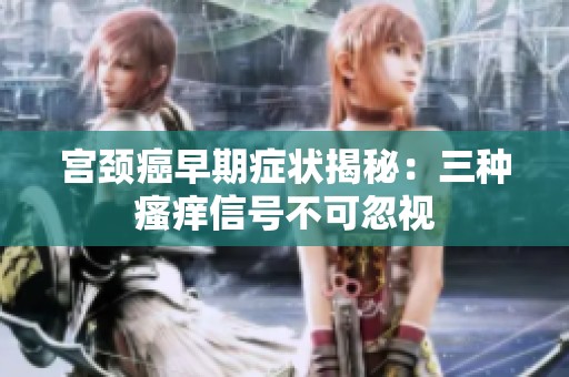 宫颈癌早期症状揭秘：三种瘙痒信号不可忽视