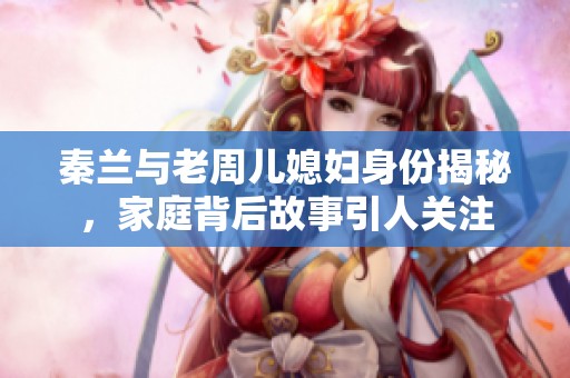 秦兰与老周儿媳妇身份揭秘，家庭背后故事引人关注