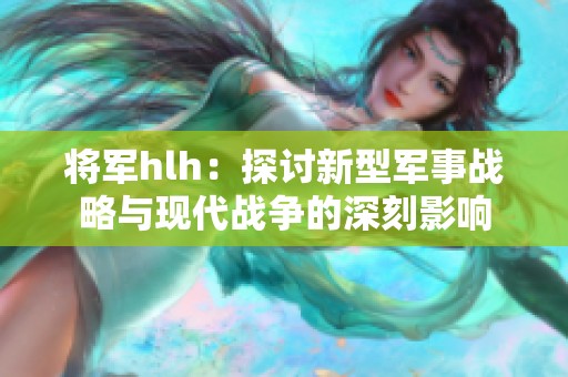 将军hlh：探讨新型军事战略与现代战争的深刻影响