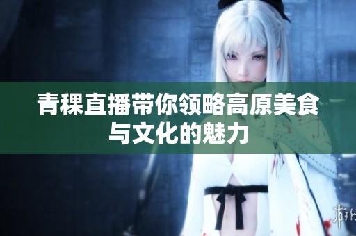 青稞直播带你领略高原美食与文化的魅力