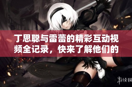丁思聪与雷蕾的精彩互动视频全记录，快来了解他们的故事吧