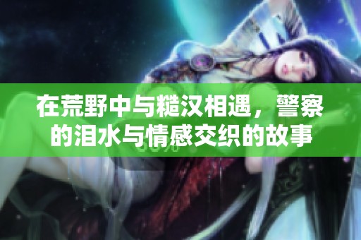 在荒野中与糙汉相遇，警察的泪水与情感交织的故事