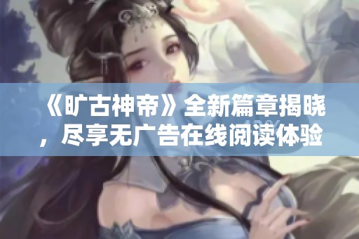 《旷古神帝》全新篇章揭晓，尽享无广告在线阅读体验