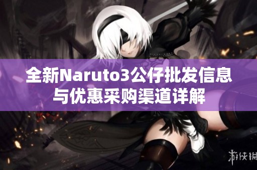 全新Naruto3公仔批发信息与优惠采购渠道详解