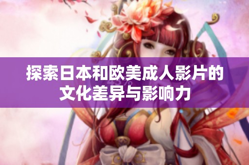 探索日本和欧美成人影片的文化差异与影响力