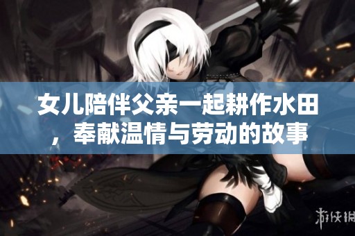 女儿陪伴父亲一起耕作水田，奉献温情与劳动的故事