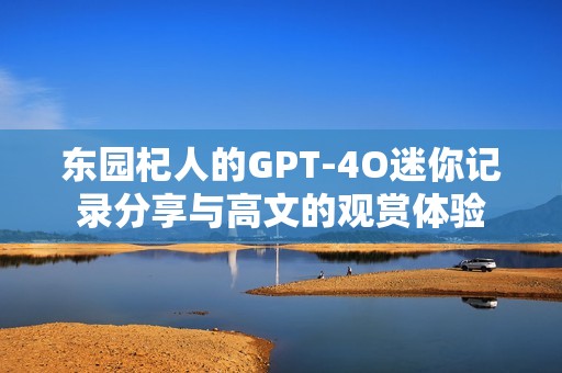 东园杞人的GPT-4O迷你记录分享与高文的观赏体验