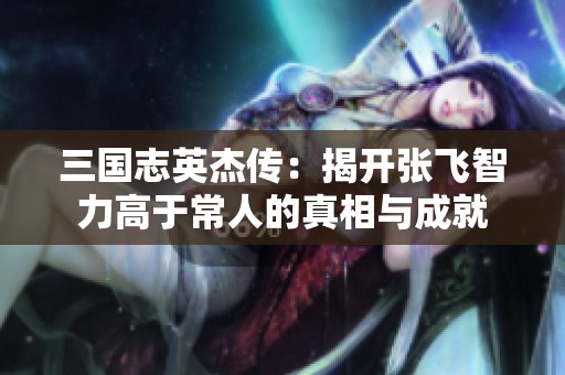 三国志英杰传：揭开张飞智力高于常人的真相与成就