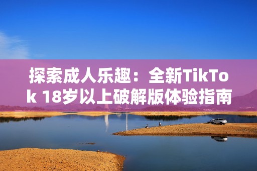 探索成人乐趣：全新TikTok 18岁以上破解版体验指南
