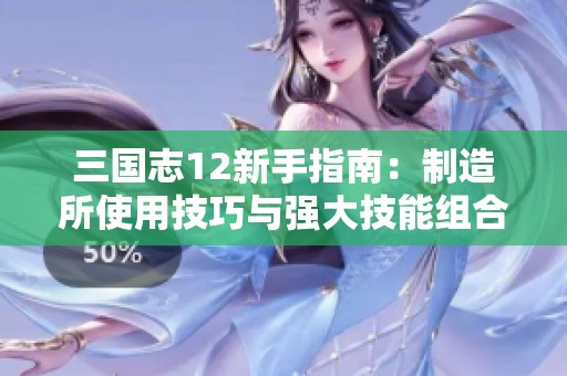三国志12新手指南：制造所使用技巧与强大技能组合分析