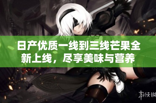 日产优质一线到三线芒果全新上线，尽享美味与营养
