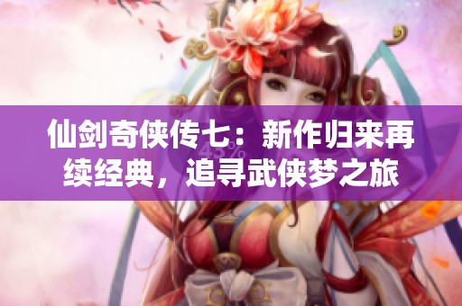 仙剑奇侠传七：新作归来再续经典，追寻武侠梦之旅