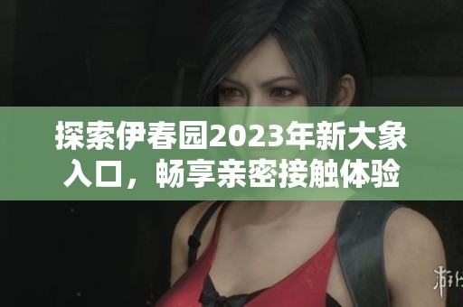 探索伊春园2023年新大象入口，畅享亲密接触体验