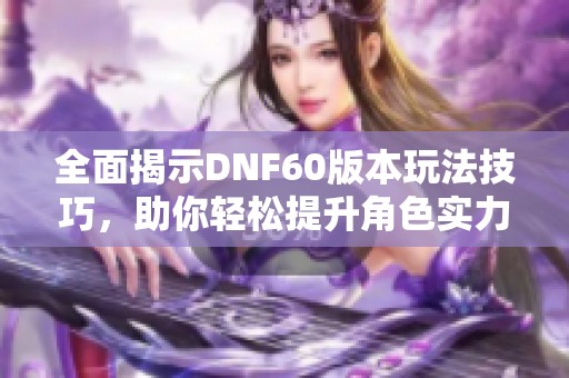 全面揭示DNF60版本玩法技巧，助你轻松提升角色实力