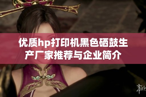 优质hp打印机黑色硒鼓生产厂家推荐与企业简介