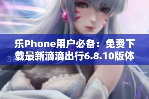 乐Phone用户必备：免费下载最新滴滴出行6.8.10版体验旅行新方式
