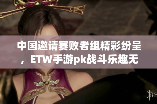 中国邀请赛败者组精彩纷呈，ETW手游pk战斗乐趣无穷