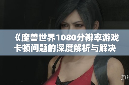 《魔兽世界1080分辨率游戏卡顿问题的深度解析与解决方案》