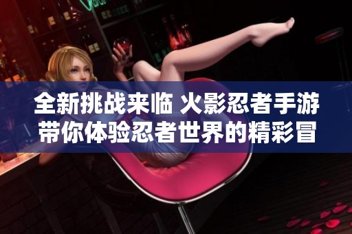 全新挑战来临 火影忍者手游带你体验忍者世界的精彩冒险