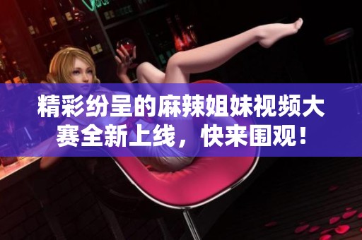 精彩纷呈的麻辣姐妹视频大赛全新上线，快来围观！