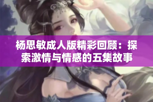 杨思敏成人版精彩回顾：探索激情与情感的五集故事