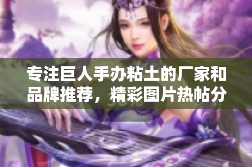 专注巨人手办粘土的厂家和品牌推荐，精彩图片热帖分享