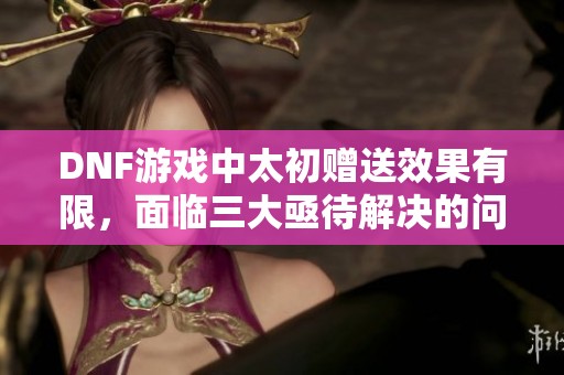 DNF游戏中太初赠送效果有限，面临三大亟待解决的问题
