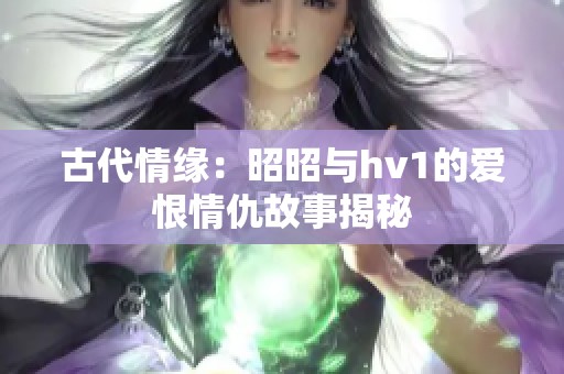 古代情缘：昭昭与hv1的爱恨情仇故事揭秘